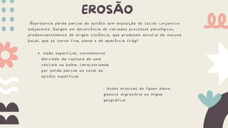 EROSÃO
Representa perda parcial do epitélio sem exposição do tecido conjuntivo
subjacente. Surgem em decorrência de variados processos patológicos,
predominantemente de origem sistêmica, que produzem atrofia da mucosa
bucal, que se torna fina, plana e de aparência frágil
lesão superficial, normalmente
derivada da ruptura de uma
vesícula ou bolha, caracterizada
por perda parcial ou total do
epitélio superficial
: lesões erosivas do líquen plano,
glossite migratória ou língua
geográfica.
 