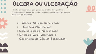 ÚLCERA OU ULCERAÇÃO
Lesão caracterizada pela perda do epitélio de superfície e
frequentemente parte do tecido conjuntivo subjacente, geralmente
apresenta-se afundada
Úlcera Aftosa Recorrente
Eritema Multiforme
Sialometaplasia Necrosante
Displasia Oral Ulcerada e
Carcinoma de Células Escamosas
 