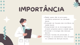 IMPORTÂNCIA
Saber quais são os principais
micróbios presentes na cavidade
bucal;
Entender as funções dos micróbios na
saúde bucal;
Compreender se os microrganismos
trazem prejuízos para a saúde bucal;
Entender a etiologia das doenças
bucais;
Traçar formas de prevenção; e
Traçar os tratamentos mais eficazes
no combate às doenças bucais.
 