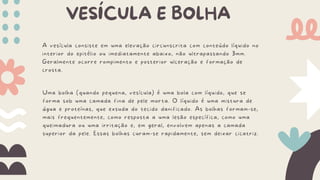 VESÍCULA E BOLHA
A vesícula consiste em uma elevação circunscrita com conteúdo líquido no
interior do epitélio ou imediatamente abaixo, não ultrapassando 3mm.
Geralmente ocorre rompimento e posterior ulceração e formação de
crosta.
Uma bolha (quando pequena, vesícula) é uma bola com líquido, que se
forma sob uma camada fina de pele morta. O líquido é uma mistura de
água e proteínas, que exsuda do tecido danificado. As bolhas formam-se,
mais frequentemente, como resposta a uma lesão específica, como uma
queimadura ou uma irritação e, em geral, envolvem apenas a camada
superior da pele. Essas bolhas curam-se rapidamente, sem deixar cicatriz.
 