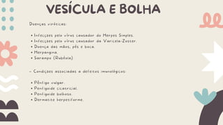 VESÍCULA E BOLHA
Doenças viróticas:
Infecções pelo vírus causador do Herpes Simples.
Infecções pelo vírus causador da Varicela-Zoster.
Doença das mãos, pés e boca.
Herpangina.
Sarampo (Rubéola).
– Condições associadas a defeitos imunológicos:
Pênfigo vulgar.
Penfigoide cicatricial.
Penfigoide bolhoso.
Dermatite herpetiforme.
 