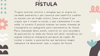FÍSTULA
Trajeto anormal, estreito e alongado que se origina em
cavidade supurativa e que comunica uma superfície cutânea
ou mucosa com um órgão interno. Como a fístula é um
trajeto que é criado no tecido, o que visualizamos é a sua
saída, no entanto é possível realizar um exame chamado de
fistulografia ou radiografia para rastreamento de fístula.
Para realização deste exame, insere-se um cone secundário
de guta-percha na saída da fístula até obter resistência, em
seguida realiza-se radiografia periapical da região. Ao
revelar o exame, a guta-percha que apresenta imagem
radiopaca irá demonstrar todo o trajeto da fístula
 