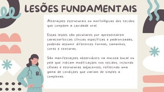 Alterações estruturais ou morfológicas dos tecidos
que compõem a cavidade oral.
Essas lesões são peculiares por apresentarem
características clínicas específicas e padronizadas,
podendo assumir diferentes formas, tamanhos,
cores e texturas.
São manifestações observáveis na mucosa bucal ou
pele que indicam modificações nos tecidos, incluindo
células e estruturas adjacentes, refletindo uma
gama de condições que variam de simples a
complexas.
LESÕES FUNDAMENTAIS
 