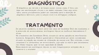 DIAGNÓSTICO
O diagnóstico da varicela e do herpes zoster, muitas vezes, é feito com
base nas manifestações clínicas e nos dados coletados. Caso seja neces-
sário, outros procedimentos podem ser realizados para a obtenção do
diagnóstico definitivo, como a cultura viral e os esfregaços citológicos
TRATAMENTO
Em pacientes saudáveis, a maior parte dos casos de Candidose Oral são localizados, e
a prescrição de antimicrobianos, antifúngicos tópicos ou sistêmicos habitualmente é
eficaz.
No tratamento das Candidoses Orais, utilizam-se várias substâncias desinfetantes
(Listerine, Sanguinária, Amônio quaternário e Clorexidina) por serem consideradas
eficazes na redução dos estados de inflamação da mucosa oral. Dos referidos, a mais
consensual é a clorhexidina, um antimicrobiano, cuja ação se exerce quer diretamente
nas células fúngicas, quer na sua capacidade de adesão
Relativamente aos antifúngicos tópicos, os mais frequentemente utilizados são a
nistatina e o miconazol.
 
