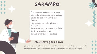 SARAMPO
O sarampo refere-se a uma
infecção altamente contagiosa
causada por um vírus da
família
Paramixovírus do gênero
Morbillivirus
Trata-se de um vírus de RNA
de fita simples, que
atinge crianças e adultos
MANIFESTAÇÕES ORAIS
pequenas manchas branco-azuladas circundadas por um halo
eritematoso, que afetam principalmente a mucosa jugal
 