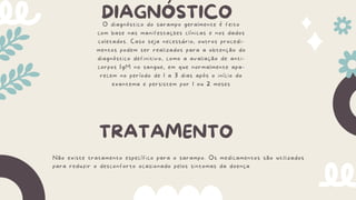 DIAGNÓSTICO
O diagnóstico do sarampo geralmente é feito
com base nas manifestações clínicas e nos dados
coletados. Caso seja necessário, outros procedi-
mentos podem ser realizados para a obtenção do
diagnóstico definitivo, como a avaliação de anti-
corpos IgM no sangue, em que normalmente apa-
recem no período de 1 a 3 dias após o início do
exantema e persistem por 1 ou 2 meses
TRATAMENTO
Não existe tratamento específico para o sarampo. Os medicamentos são utilizados
para reduzir o desconforto ocasionado pelos sintomas da doença
 