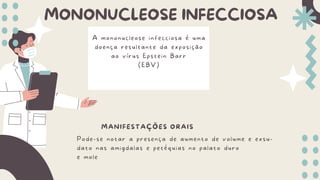 MONONUCLEOSE INFECCIOSA
A mononucleose infecciosa é uma
doença resultante da exposição
ao vírus Epstein Barr
(EBV)
MANIFESTAÇÕES ORAIS
Pode-se notar a presença de aumento de volume e exsu-
dato nas amigdalas e petéquias no palato duro
e mole
 