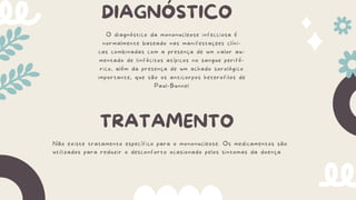 DIAGNÓSTICO
O diagnóstico da mononucleose infecciosa é
normalmente baseado nas manifestações clíni-
cas combinadas com a presença de um valor au-
mentado de linfócitos atípicos no sangue perifé-
rico, além da presença de um achado sorológico
importante, que são os anticorpos heterofilos de
Paul-Bunnel
TRATAMENTO
Não existe tratamento específico para o mononucleose. Os medicamentos são
utilizados para reduzir o desconforto ocasionado pelos sintomas da doença
 