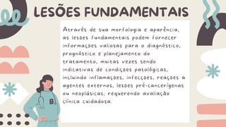Através de sua morfologia e aparência,
as lesões fundamentais podem fornecer
informações valiosas para o diagnóstico,
prognóstico e planejamento do
tratamento, muitas vezes sendo
indicativas de condições patológicas,
incluindo inflamações, infecções, reações a
agentes externos, lesões pré-cancerígenas
ou neoplásicas; requerendo avaliação
clínica cuidadosa.
LESÕES FUNDAMENTAIS
 