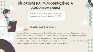 SÍNDROME DA IMUNODEFICIÊNCIA
ADQUIRIDA (AIDS)
MANIFESTAÇÕES ORAIS
a candidíase, causada pela Candida albicans, é a manifestação clínica
mais comum em portadores de HIV, sendo um sinal da descompensação
imunológica, podendo se apresentar sob as formas
pseudomembranosa, eritematosa, queilite angular ou, ainda, hiperplásica
,com frequência anunciando a transição para Aids
A Aids é causada pelo vírus da
imunodeficiência humana (HIV)
 