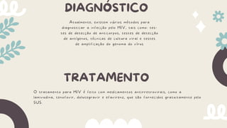 DIAGNÓSTICO
Atualmente, existem vários métodos para
diagnosticar a infecção pelo HIV, tais como: tes-
tes de detecção de anticorpos, testes de detecção
de antígenos, técnicas de cultura viral e testes
de amplificação do genoma do vírus
TRATAMENTO
O tratamento para HIV é feito com medicamentos antirretrovirais, como a
lamivudina, tenofovir, dolutegravir e efavirenz, que são fornecidos gratuitamente pelo
SUS.
 