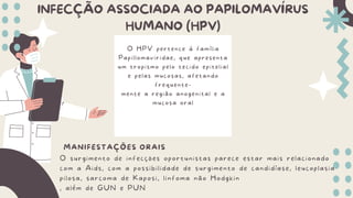 INFECÇÃO ASSOCIADA AO PAPILOMAVÍRUS
HUMANO (HPV)
MANIFESTAÇÕES ORAIS
O surgimento de infecções oportunistas parece estar mais relacionado
com a Aids, com a possibilidade de surgimento de candidíase, leucoplasia
pilosa, sarcoma de Kaposi, linfoma não Hodgkin
, além de GUN e PUN
O HPV pertence à família
Papillomaviridae, que apresenta
um tropismo pelo tecido epitelial
e pelas mucosas, afetando
frequente-
mente a região anogenital e a
mucosa oral
 