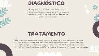 DIAGNÓSTICO
O diagnóstico da infecção pelo HPV na muco-
sa bucal normalmente é feito através de citologia
esfoliativa, técnicas de hibridização, Reação em
Cadeia da Polimerase
TRATAMENTO
Não existe um tratamento específico para o vírus em si, mas felizmente, o nosso
sistema imunológico costumar dar conta da eliminação do vírus. Quando isso não
acontece e surge uma lesão pré-maligna relacionada ao HPV, podemos removê-las.
Certamente, quando falamos em HPV, a palavra de ordem é prevenção com vacinação
 