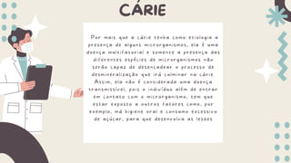 CÁRIE
Por mais que a cárie tenha como etiologia a
presença de alguns microrganismos, ela é uma
doença multifatorial e somente a presença das
diferentes espécies de microrganismos não
serão capaz de desencadear o processo de
desmineralização que irá culminar na cárie.
Assim, ela não é considerada uma doença
transmissível, pois o indivíduo além de entrar
em contato com o microrganismo, tem que
estar exposto a outros fatores como, por
exemplo, má higiene oral e consumo excessivo
de açúcar, para que desenvolva as lesões
 