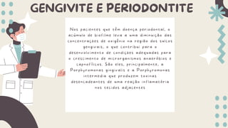 GENGIVITE E PERIODONTITE
Nos pacientes que têm doença periodontal, o
acúmulo de biofilme leva a uma diminuição das
concentrações de oxigênio na região dos sulcos
gengivais, o que contribui para o
desenvolvimento de condições adequadas para
o crescimento de microrganismos anaeróbios e
capnofílicos. São eles, principalmente, a
Porphyromonas gingivalis e a Porphyromonas
intermedia que produzem toxinas
desencadeantes de uma reação inflamatória
nos tecidos adjacentes
 