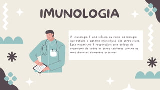 A imunologia é uma ciência ou ramo da biologia
que estuda o sistema imunológico dos seres vivos.
Esse mecanismo é responsável pela defesa do
organismo de todos os seres celulares contra os
mais diversos elementos externos.
IMUNOLOGIA
 