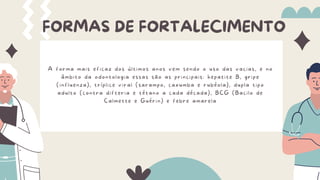 FORMAS DE FORTALECIMENTO
A forma mais eficaz dos últimos anos vem sendo o uso das vacias, e no
âmbito da odontologia essas são as principais: hepatite B, gripe
(influenza), tríplice viral (sarampo, caxumba e rubéola), dupla tipo
adulto (contra difteria e tétano a cada década), BCG (Bacilo de
Calmette e Guérin) e febre amarela
 