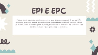 EPI E EPC
Mesmo tendo conceito semelhante, existe uma diferença crucial. É que os EPIs
atuam na proteção direta do colaborador, minimizando acidentes e riscos físicos.
Já os EPCs são utilizados para a proteção coletiva do ambiente de trabalho. Eles
também indicam riscos presentes no ambiente.
 
