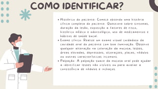 COMO IDENTIFICAR?
Histórico do paciente: Comece obtendo uma história
clínica completa do paciente. Questione sobre sintomas,
duração da lesão, exposição a fatores de risco,
histórico médico e odontológico, uso de medicamentos e
hábitos de saúde bucal.
Exame clínico: Realize um exame visual cuidadoso da
cavidade oral do paciente com boa iluminação. Observe
qualquer alteração na coloração da mucosa, lesões,
áreas elevadas, depressões, ulcerações, placas, nódulos
ou outras características incomuns.
Palpação: A palpação suave da mucosa oral pode ajudar
a identificar lesões não visíveis ou para avaliar a
consistência de nódulos e inchaços.
 