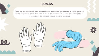 Como um dos materiais mais utilizados nos ambientes que tratam a saúde geral, as
luvas cumprem o papel de isolar as mãos do profissional contra contaminações ou
transmissões de micropartículas e microrganismos.
LUVAS
 