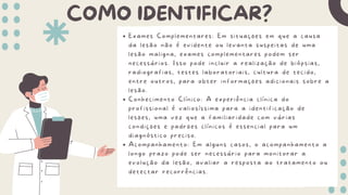 COMO IDENTIFICAR?
Exames Complementares: Em situações em que a causa
da lesão não é evidente ou levanta suspeitas de uma
lesão maligna, exames complementares podem ser
necessários. Isso pode incluir a realização de biópsias,
radiografias, testes laboratoriais, cultura de tecido,
entre outros, para obter informações adicionais sobre a
lesão.
Conhecimento Clínico: A experiência clínica do
profissional é valiosíssima para a identificação de
lesões, uma vez que a familiaridade com várias
condições e padrões clínicos é essencial para um
diagnóstico preciso.
Acompanhamento: Em alguns casos, o acompanhamento a
longo prazo pode ser necessário para monitorar a
evolução da lesão, avaliar a resposta ao tratamento ou
detectar recorrências.
 
