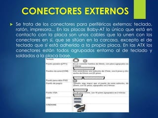 CONECTORES EXTERNOS
 Se trata de los conectores para periféricos externos: teclado,
ratón, impresora... En las placas Baby-AT lo único que está en
contacto con la placa son unos cables que la unen con los
conectores en sí, que se sitúan en la carcasa, excepto el de
teclado que sí está adherido a la propia placa. En las ATX los
conectores están todos agrupados entorno al de teclado y
soldados a la placa base.
 