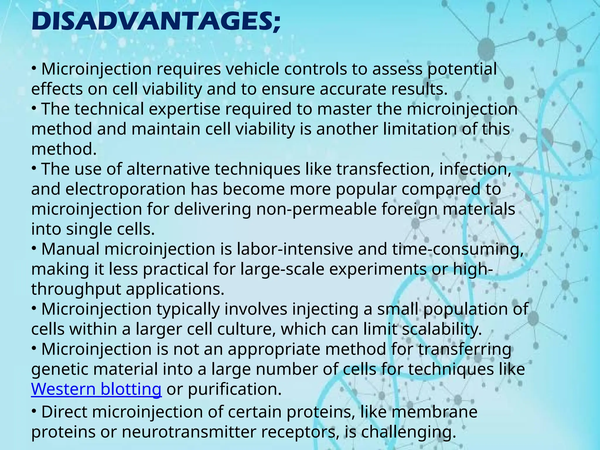 DISADVANTAGES;
• Microinjection requires vehicle controls to assess potential
effects on cell viability and to ensure accurate results.
• The technical expertise required to master the microinjection
method and maintain cell viability is another limitation of this
method.
• The use of alternative techniques like transfection, infection,
and electroporation has become more popular compared to
microinjection for delivering non-permeable foreign materials
into single cells.
• Manual microinjection is labor-intensive and time-consuming,
making it less practical for large-scale experiments or high-
throughput applications.
• Microinjection typically involves injecting a small population of
cells within a larger cell culture, which can limit scalability.
• Microinjection is not an appropriate method for transferring
genetic material into a large number of cells for techniques like
Western blotting or purification.
• Direct microinjection of certain proteins, like membrane
proteins or neurotransmitter receptors, is challenging.
 
