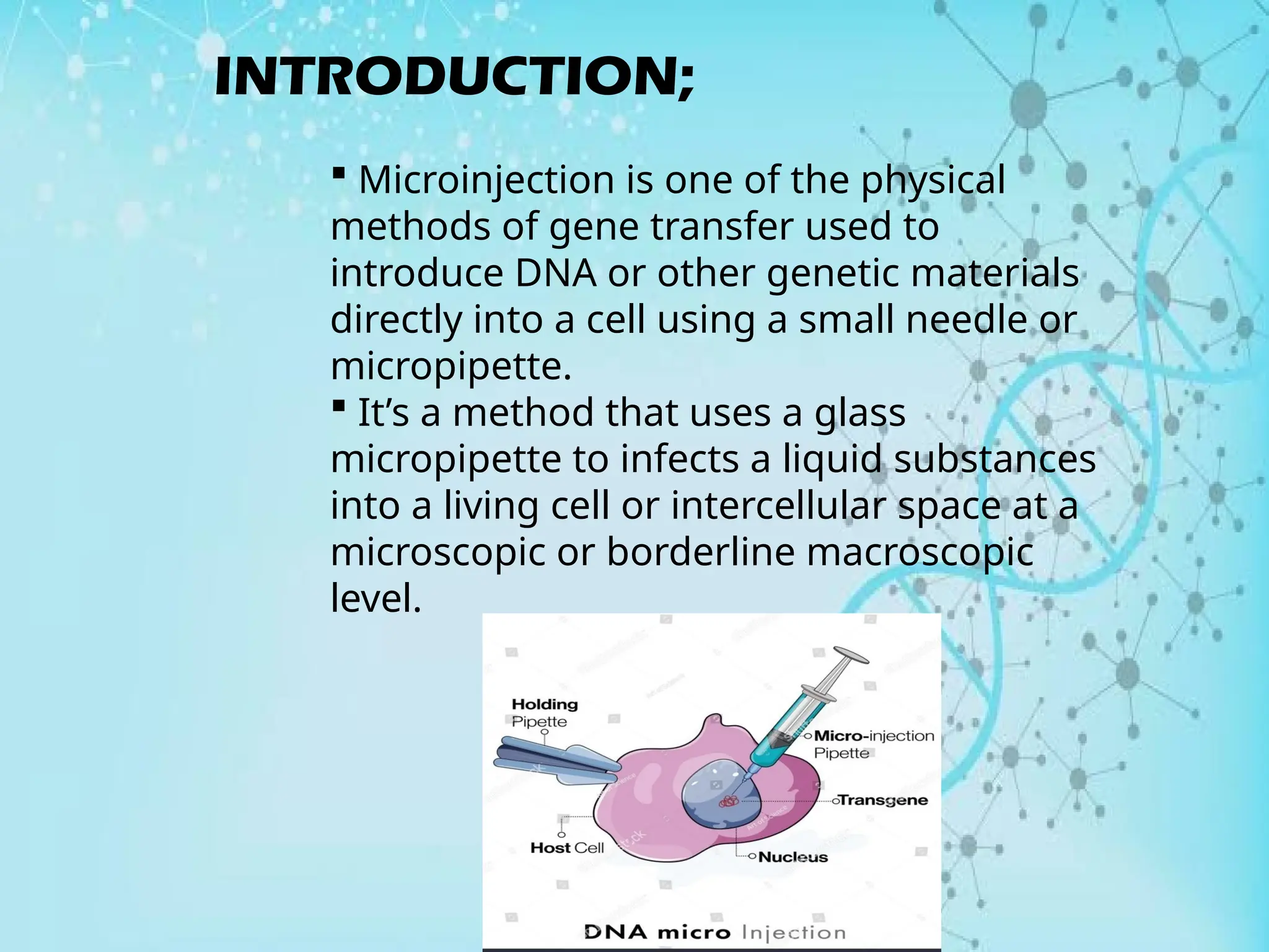 INTRODUCTION;
 Microinjection is one of the physical
methods of gene transfer used to
introduce DNA or other genetic materials
directly into a cell using a small needle or
micropipette.
 It’s a method that uses a glass
micropipette to infects a liquid substances
into a living cell or intercellular space at a
microscopic or borderline macroscopic
level.
 