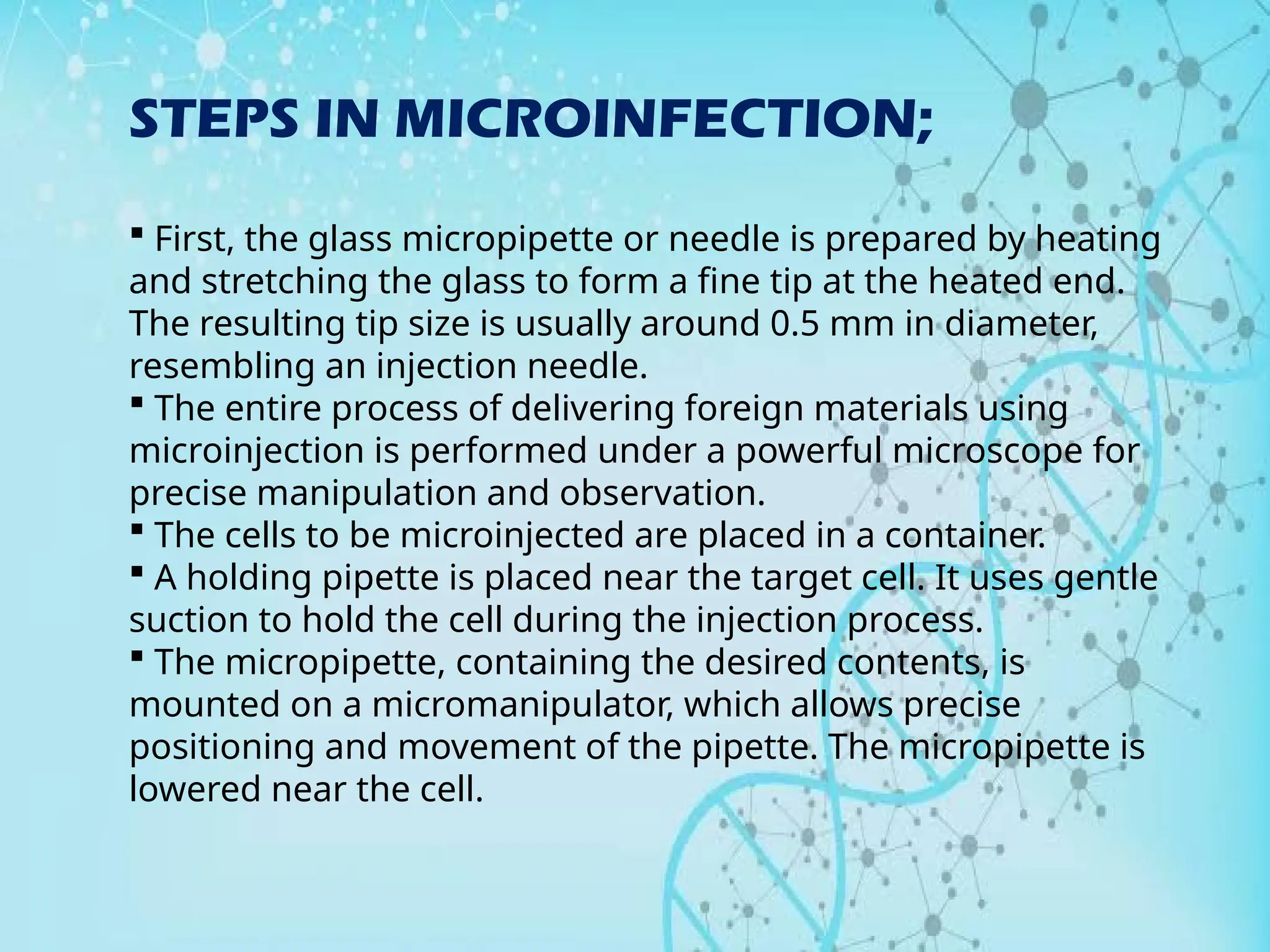 STEPS IN MICROINFECTION;
 First, the glass micropipette or needle is prepared by heating
and stretching the glass to form a fine tip at the heated end.
The resulting tip size is usually around 0.5 mm in diameter,
resembling an injection needle.
 The entire process of delivering foreign materials using
microinjection is performed under a powerful microscope for
precise manipulation and observation.
 The cells to be microinjected are placed in a container.
 A holding pipette is placed near the target cell. It uses gentle
suction to hold the cell during the injection process.
 The micropipette, containing the desired contents, is
mounted on a micromanipulator, which allows precise
positioning and movement of the pipette. The micropipette is
lowered near the cell.
 