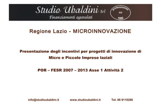 Regione Lazio - MICROINNOVAZIONE


Presentazione degli incentivi per progetti di innovazione di
                  Micro e Piccole Imprese laziali


          POR – FESR 2007 – 2013 Asse 1 Attività 2




    info@studioubaldini.it   www.studioubaldini.it   Tel. 06 9110260
 