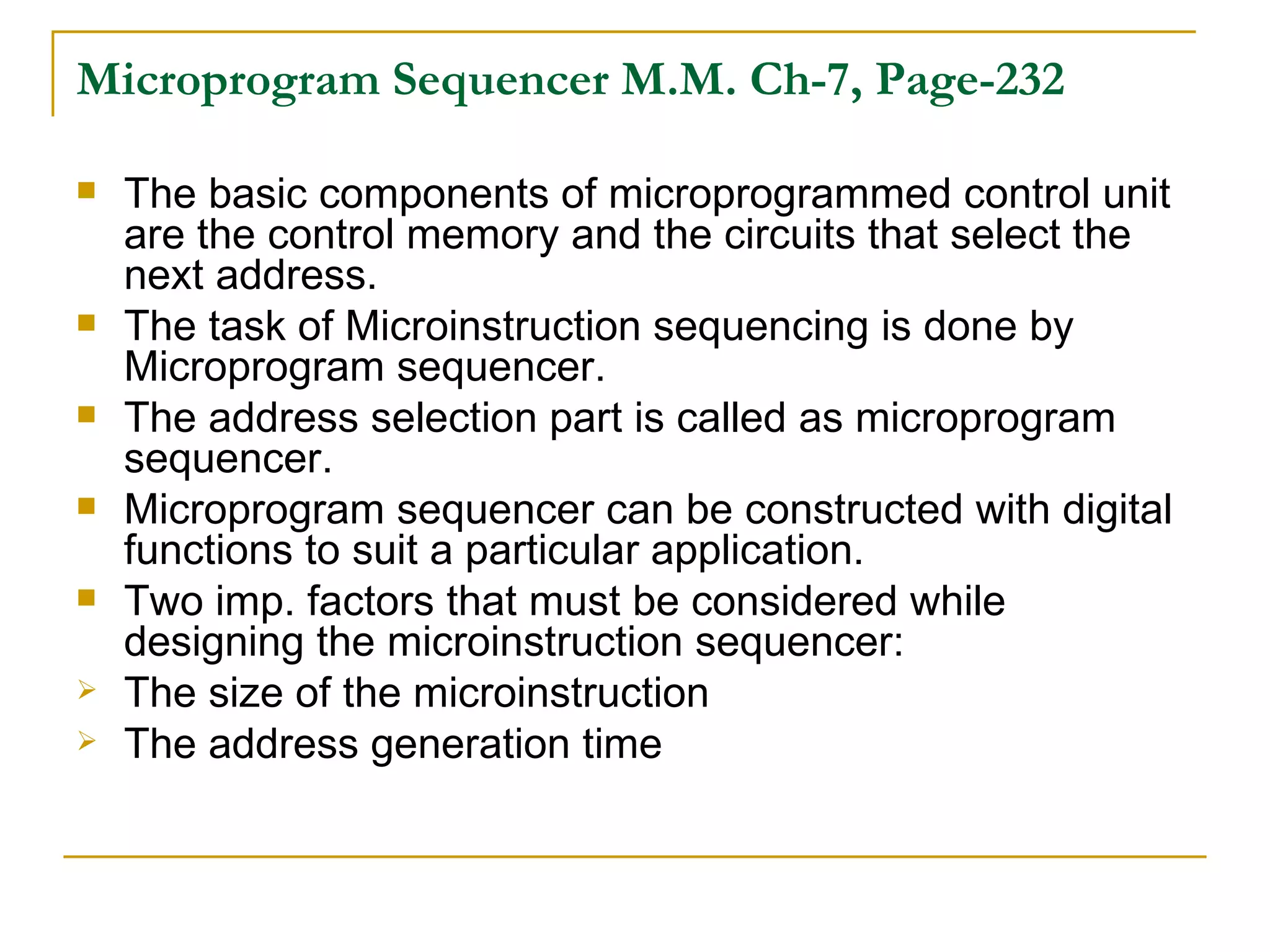 Microprogram Sequencer   M.M. Ch-7, Page-232 The basic components of microprogrammed control unit are the control memory and the circuits that select the next address. The task of Microinstruction sequencing is done by Microprogram sequencer. The address selection part is called as microprogram sequencer. Microprogram sequencer can be constructed with digital functions to suit a particular application. Two imp. factors that must be considered while designing the microinstruction sequencer: The size of the microinstruction The address generation time 