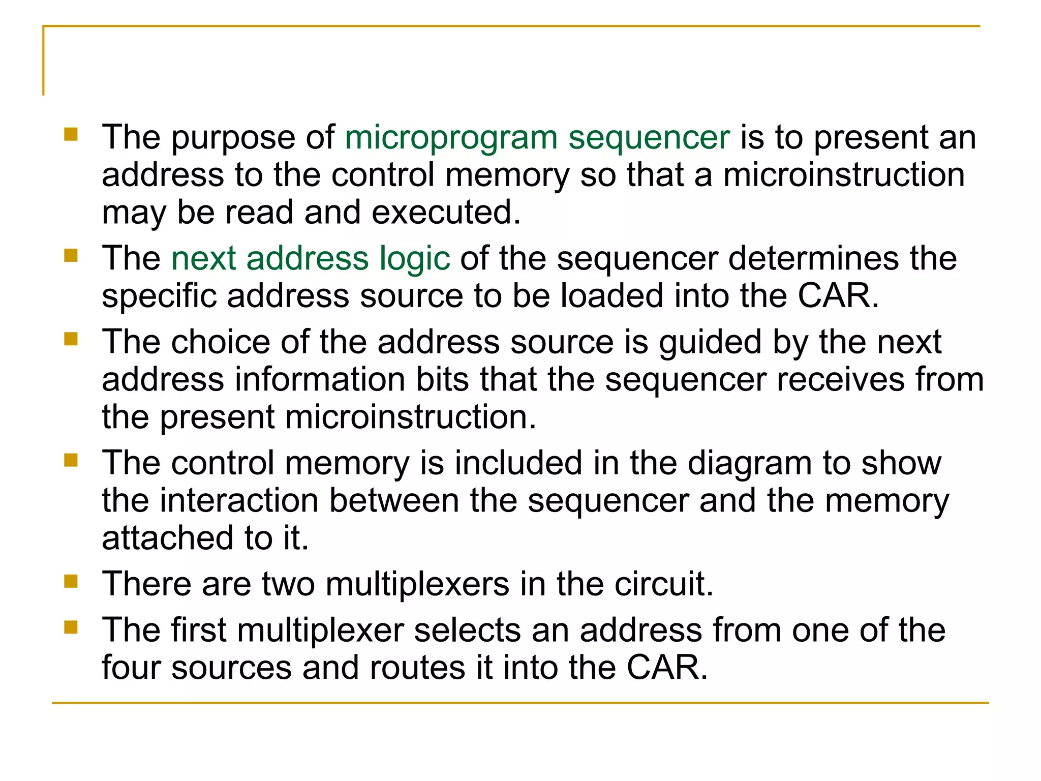 The purpose of  microprogram sequencer  is to present an address to the control memory so that a microinstruction may be read and executed. The  next address logic  of the sequencer determines the specific address source to be loaded into the CAR. The choice of the address source is guided by the next address information bits that the sequencer receives from the present microinstruction. The control memory is included in the diagram to show the interaction between the sequencer and the memory attached to it. There are two multiplexers in the circuit. The first multiplexer selects an address from one of the four sources and routes it into the CAR. 