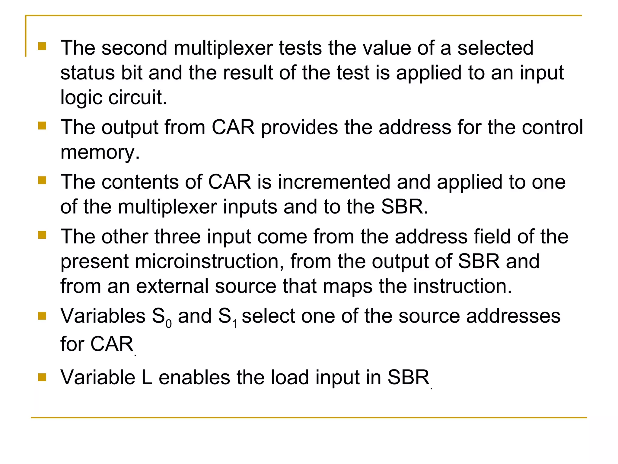 The second multiplexer tests the value of a selected status bit and the result of the test is applied to an input logic circuit. The output from CAR provides the address for the control memory. The contents of CAR is incremented and applied to one of the multiplexer inputs and to the SBR. The other three input come from the address field of the present microinstruction, from the output of SBR and from an external source that maps the instruction. Variables S 0  and S 1  select one of the source addresses for CAR . Variable L enables the load input in SBR . 