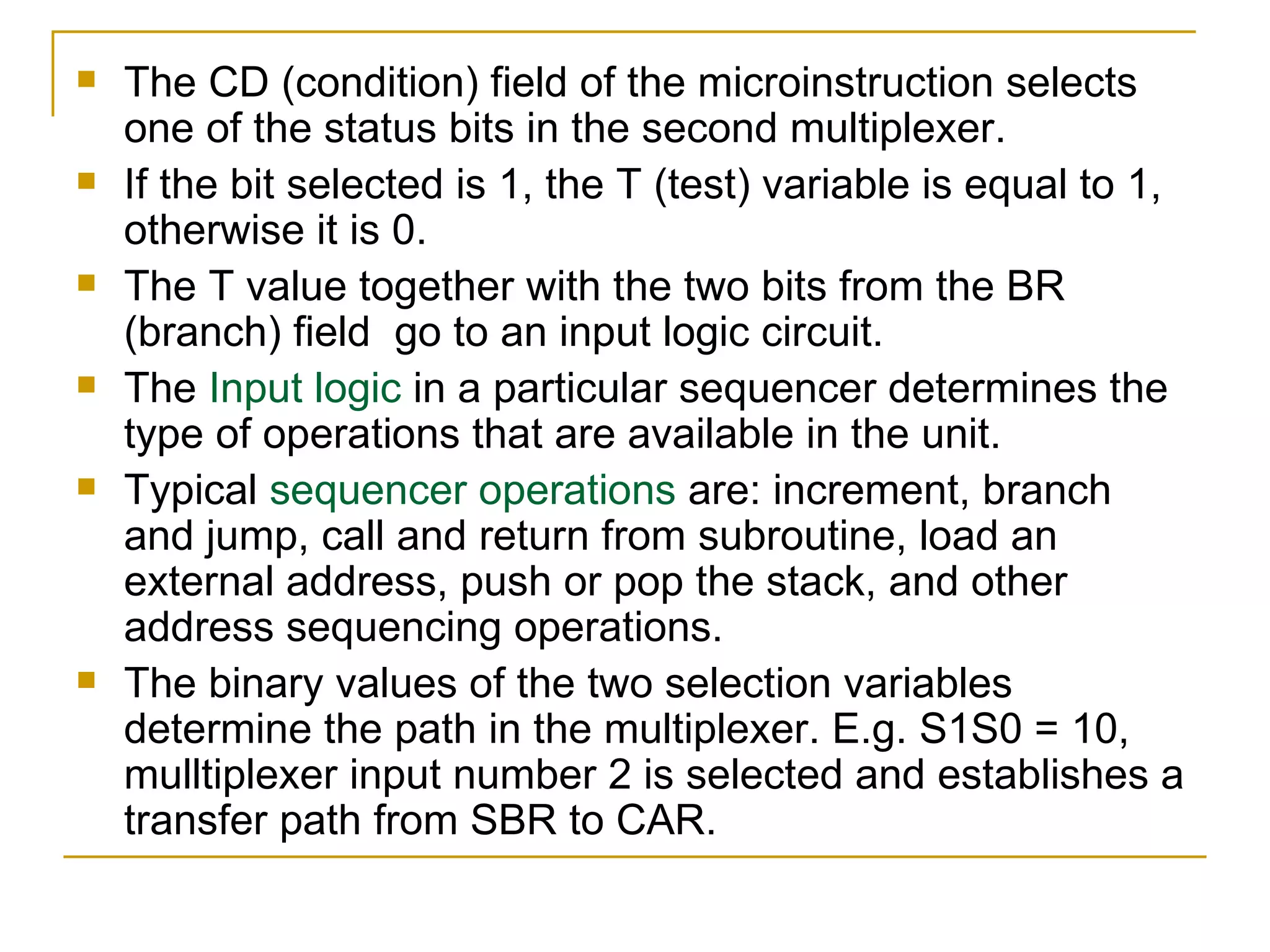 The CD (condition) field of the microinstruction selects one of the status bits in the second multiplexer. If the bit selected is 1, the T (test) variable is equal to 1, otherwise it is 0. The T value together with the two bits from the BR (branch) field  go to an input logic circuit. The  Input logic  in a particular sequencer determines the type of operations that are available in the unit. Typical  sequencer operations  are: increment, branch and jump, call and return from subroutine, load an external address, push or pop the stack, and other address sequencing operations. The binary values of the two selection variables determine the path in the multiplexer. E.g. S1S0 = 10, mulltiplexer input number 2 is selected and establishes a transfer path from SBR to CAR. 