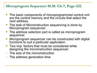 Microprogram Sequencer   M.M. Ch-7, Page-232 The basic components of microprogrammed control unit are the control memory and the circuits that select the next address. The task of Microinstruction sequencing is done by Microprogram sequencer. The address selection part is called as microprogram sequencer. Microprogram sequencer can be constructed with digital functions to suit a particular application. Two imp. factors that must be considered while designing the microinstruction sequencer: The size of the microinstruction The address generation time 