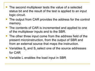 The second multiplexer tests the value of a selected status bit and the result of the test is applied to an input logic circuit. The output from CAR provides the address for the control memory. The contents of CAR is incremented and applied to one of the multiplexer inputs and to the SBR. The other three input come from the address field of the present microinstruction, from the output of SBR and from an external source that maps the instruction. Variables S 0  and S 1  select one of the source addresses for CAR . Variable L enables the load input in SBR . 