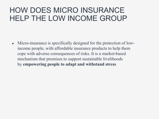 HOW DOES MICRO INSURANCE
HELP THE LOW INCOME GROUP
● Micro-insurance is specifically designed for the protection of low-
income people, with affordable insurance products to help them
cope with adverse consequences of risks. It is a market-based
mechanism that promises to support sustainable livelihoods
by empowering people to adapt and withstand stress
 