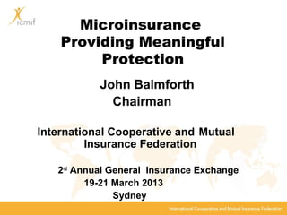 Microinsurance
Providing Meaningful
Protection
John Balmforth
Chairman
International Cooperative and Mutual
Insurance Federation
2nd
Annual General Insurance Exchange
19-21 March 2013
Sydney
 