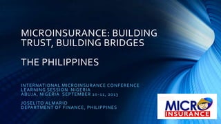 MICROINSURANCE: BUILDING
TRUST, BUILDING BRIDGES
THE PHILIPPINES
INTERNATIONAL MICROINSURANCE CONFERENCE
LEARNING SESSION NIGERIA
ABUJA, NIGERIA SEPTEMBER 10-11, 2013
JOSELITO ALMARIO
DEPARTMENT OF FINANCE, PHILIPPINES
 