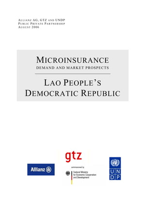 ALLIANZ AG, GTZ AND UNDP
PUBLIC PRIVATE PARTNERSHIP
AUGUST 2006




          M ICROINSURANCE
          DEMAND AND MARKET PROSPECTS



       L AO P EOPLE ’ S
   D EMOCRATIC R EPUBLIC
 