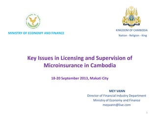 MINISTRY OF ECONOMY AND FINANCE
Key Issues in Licensing and Supervision of
Microinsurance in Cambodia
18-20 September 2013, Makati City
KINGDOM OF CAMBODIA
Nation - Religion - King
MEY VANN
Director of Financial Industry Department
Ministry of Economy and Finance
meyvann@live.com
1
 