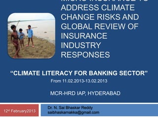 MICRO INSURANCE TO
                            ADDRESS CLIMATE
                            CHANGE RISKS AND
                            GLOBAL REVIEW OF
                            INSURANCE
                            INDUSTRY
                            RESPONSES

       “CLIMATE LITERACY FOR BANKING SECTOR”
                       From 11.02.2013-13.02.2013

                       MCR-HRD IAP, HYDERABAD

                      Dr. N. Sai Bhaskar Reddy
12st   February2013   saibhaskarnakka@gmail.com
 