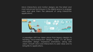 Micro interactions and motion designs are the latest and
most advanced techniques in the digital space to engage
users and give them the pleasure of using interactive
applications.
A paradigm shift has taken place from legacy designs to
trending micro-interaction designs. Today, it’s all about
minimalistic design, impressive animations, along with
clean, smooth and cool interactions to add value and to
bring life to applications.
 