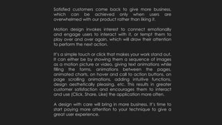 Satisfied customers come back to give more business,
which can be achieved only when users are
overwhelmed with our product rather than liking it.
Motion design invokes interest to connect emotionally
and engage users to interact with it, or tempt them to
play over and over again, which will draw their attention
to perform the next action.
It’s a simple touch or click that makes your work stand out.
It can either be by showing them a sequence of images
as a motion picture or video, giving text animations while
filling the forms, animations between the pages,
animated charts, on hover and call to action buttons, on
page scrolling animations, adding intuitive functions,
design aesthetically pleasing, etc. This results in greater
customer satisfaction and encourages them to interact
and use (Click, Share, Like) the application more often.
A design with care will bring in more business. It’s time to
start paying more attention to your technique to give a
great user experience.
 