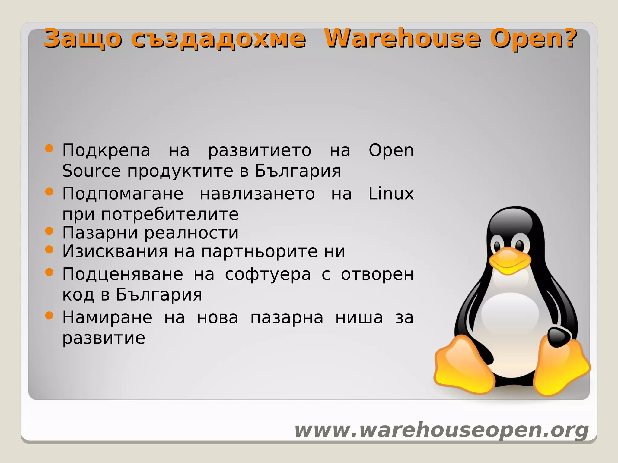 Защо създадохме Warehouse Open?



 Подкрепа   на развитието на Open
  Source продуктите в България
 Подпомагане навлизането на Linux
  при потребителите
 Пазарни реалности
 Изисквания на партньорите ни
 Подценяване на софтуера с отворен
  код в България
 Намиране на нова пазарна ниша за
  развитие




                       www.warehouseopen.org
 