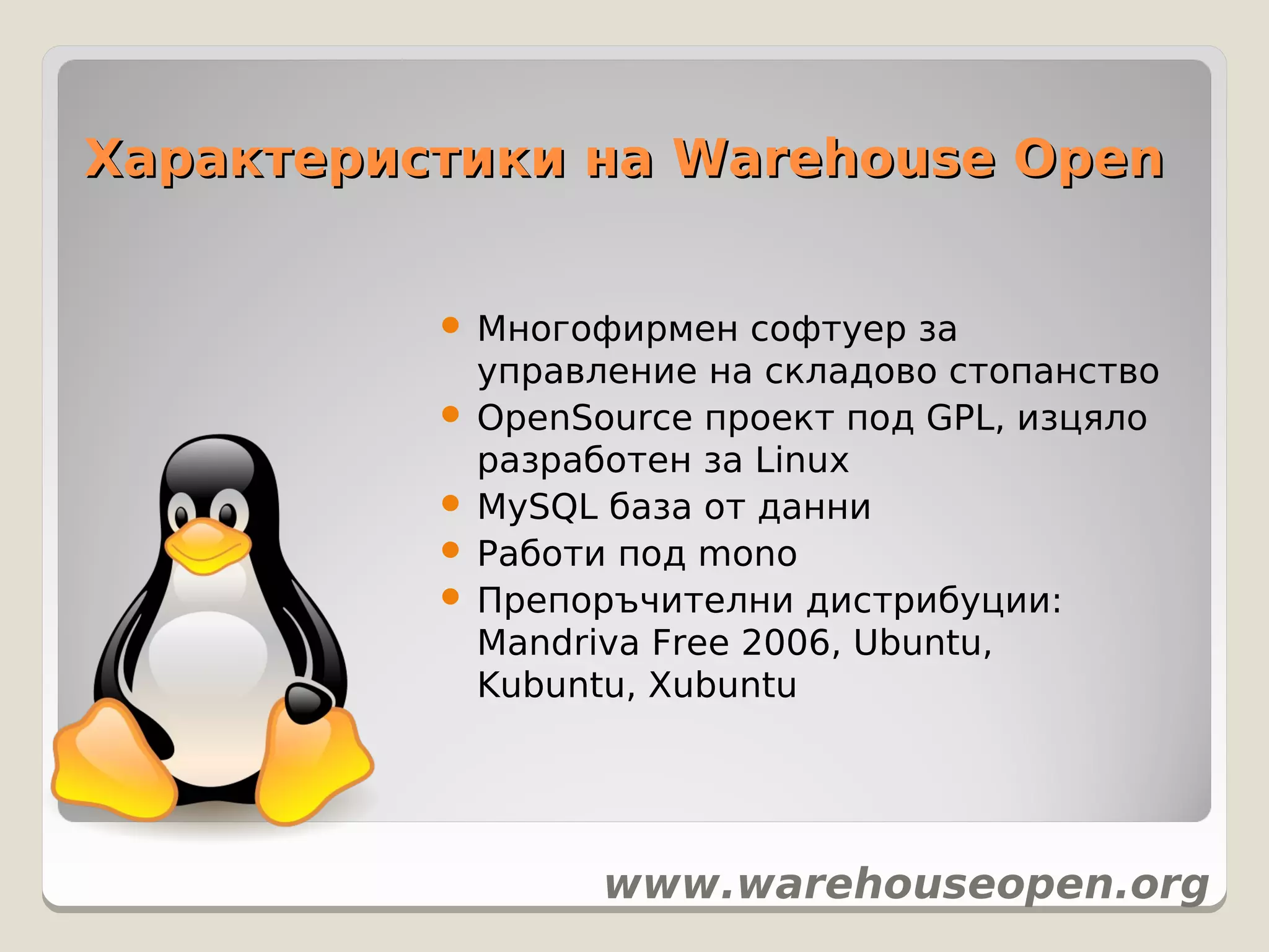 Характеристики на Warehouse Open


           Многофирмен софтуер за
            управление на складово стопанство
           OpenSource проект под GPL, изцяло
            разработен за Linux
           MySQL база от данни
           Работи под mono
           Препоръчителни дистрибуции:
            Mandriva Free 2006, Ubuntu,
            Kubuntu, Xubuntu




                 www.warehouseopen.org
 