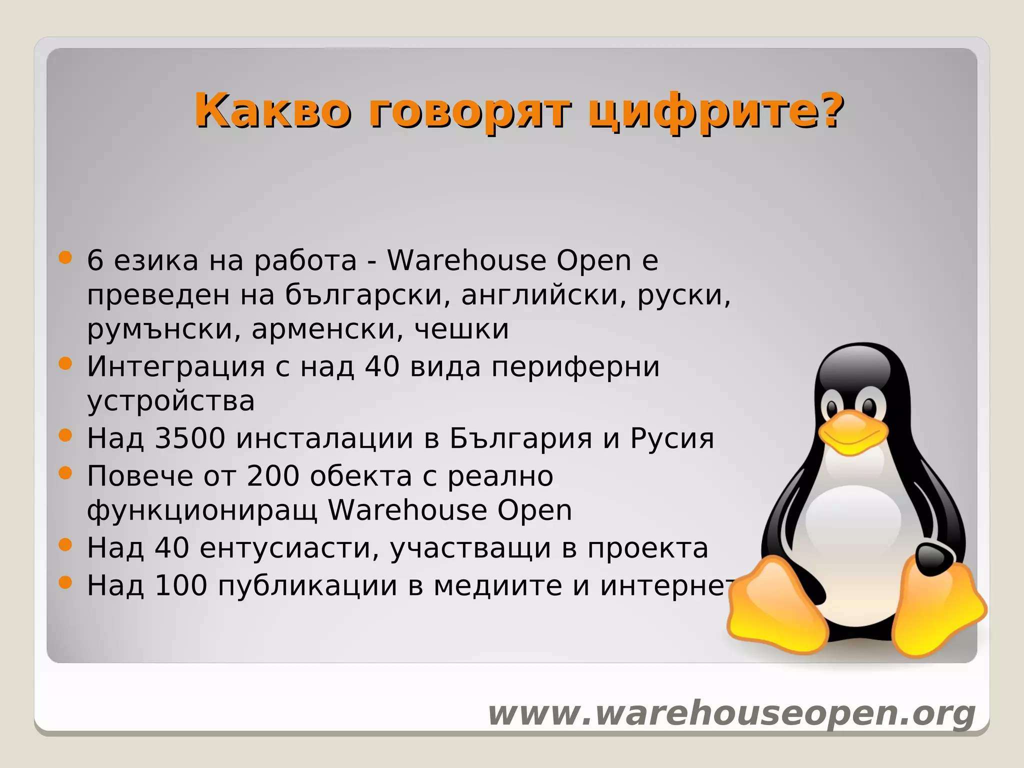 Какво говорят цифрите?


 6 езика на работа - Warehouse Open е
  преведен на български, английски, руски,
  румънски, арменски, чешки
 Интеграция с над 40 вида периферни
  устройства
 Над 3500 инсталации в България и Русия
 Повече от 200 обекта с реално
  функциониращ Warehouse Open
 Над 40 ентусиасти, участващи в проекта
 Над 100 публикации в медиите и интернет




                          www.warehouseopen.org
 