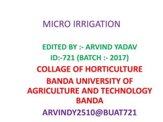 MICRO IRRIGATION
EDITED BY :- ARVIND YADAV
ID:-721 (BATCH :- 2017)
COLLAGE OF HORTICULTURE
BANDA UNIVERSITY OF
AGRICULTURE AND TECHNOLOGY
BANDA
ARVINDY2510@BUAT721
 