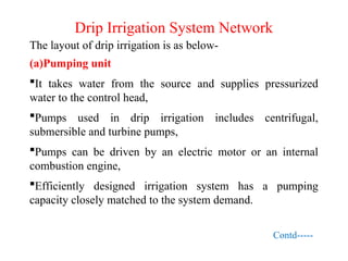 Drip Irrigation System Network
The layout of drip irrigation is as below-
(a)Pumping unit
It takes water from the source and supplies pressurized
water to the control head,
Pumps used in drip irrigation includes centrifugal,
submersible and turbine pumps,
Pumps can be driven by an electric motor or an internal
combustion engine,
Efficiently designed irrigation system has a pumping
capacity closely matched to the system demand.
Contd-----
 