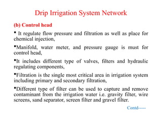 Drip Irrigation System Network
(b) Control head
 It regulate flow pressure and filtration as well as place for
chemical injection,
Manifold, water meter, and pressure gauge is must for
control head,
It includes different type of valves, filters and hydraulic
regulating components,
Filtration is the single most critical area in irrigation system
including primary and secondary filtration,
Different type of filter can be used to capture and remove
contaminant from the irrigation water i.e. gravity filter, wire
screens, sand separator, screen filter and gravel filter.
Contd-----
 